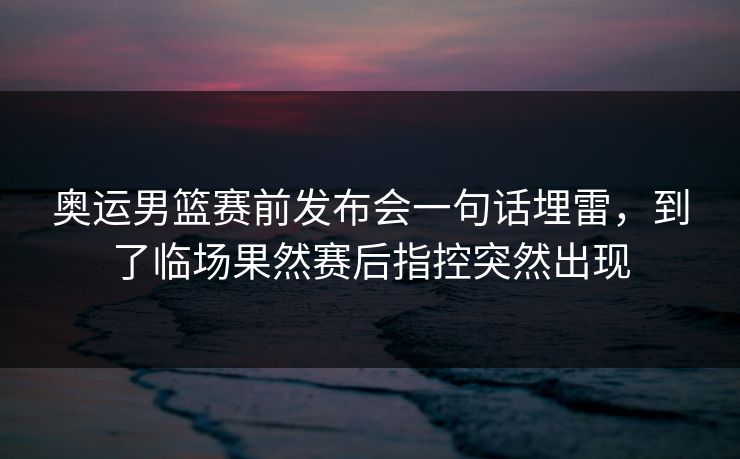 奥运男篮赛前发布会一句话埋雷，到了临场果然赛后指控突然出现