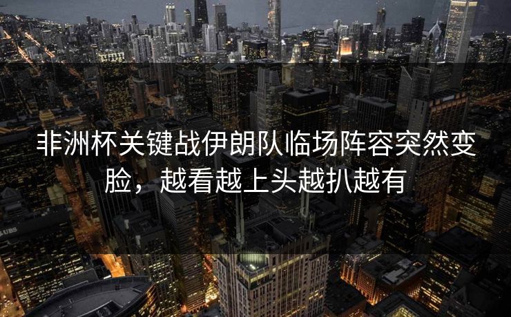 非洲杯关键战伊朗队临场阵容突然变脸，越看越上头越扒越有