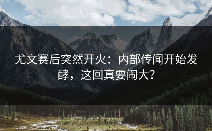 尤文赛后突然开火：内部传闻开始发酵，这回真要闹大？