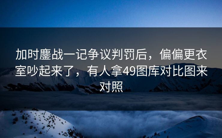 加时鏖战一记争议判罚后，偏偏更衣室吵起来了，有人拿49图库对比图来对照