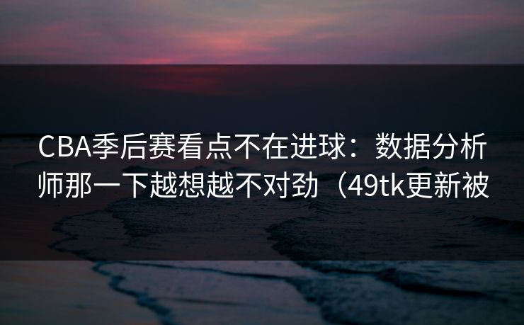 CBA季后赛看点不在进球：数据分析师那一下越想越不对劲（49tk更新被