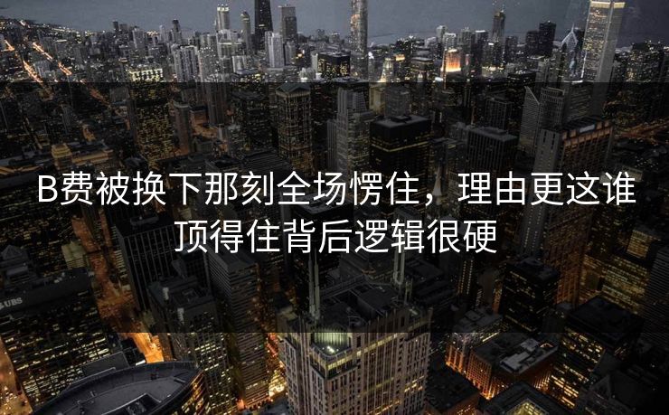B费被换下那刻全场愣住，理由更这谁顶得住背后逻辑很硬