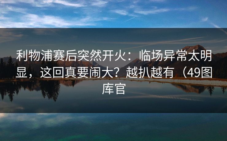 利物浦赛后突然开火：临场异常太明显，这回真要闹大？越扒越有（49图库官
