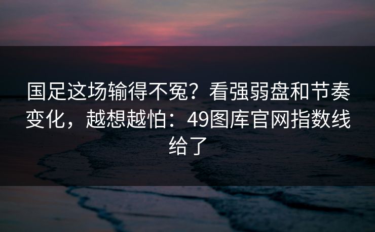 国足这场输得不冤？看强弱盘和节奏变化，越想越怕：49图库官网指数线给了