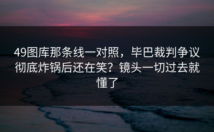 49图库那条线一对照，毕巴裁判争议彻底炸锅后还在笑？镜头一切过去就懂了
