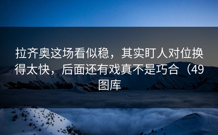 拉齐奥这场看似稳，其实盯人对位换得太快，后面还有戏真不是巧合（49图库