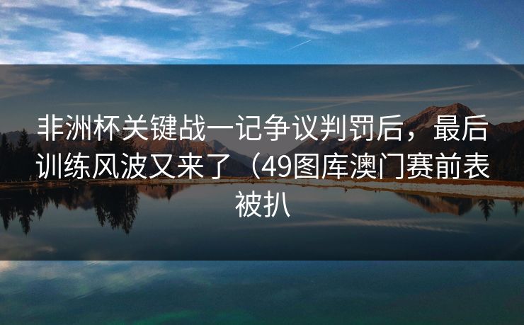 非洲杯关键战一记争议判罚后，最后训练风波又来了（49图库澳门赛前表被扒