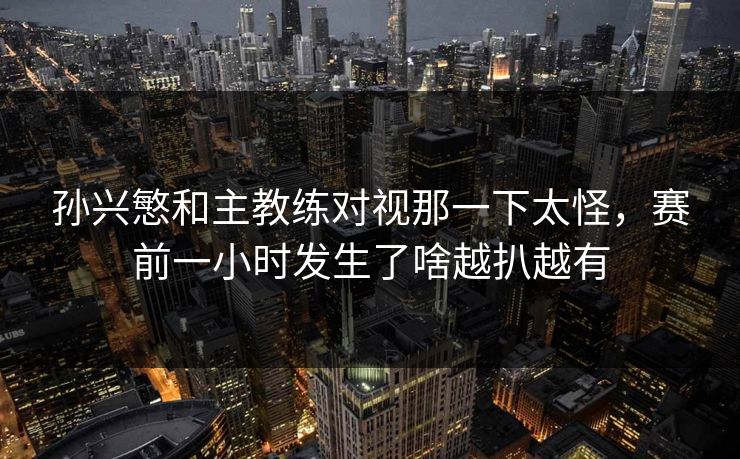 孙兴慜和主教练对视那一下太怪，赛前一小时发生了啥越扒越有