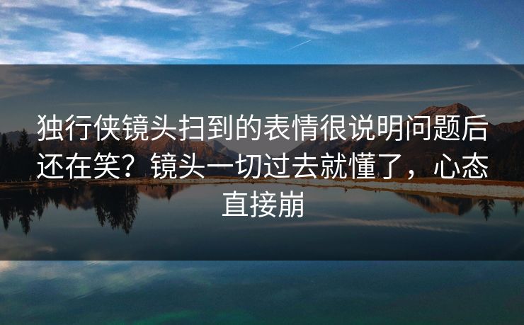 独行侠镜头扫到的表情很说明问题后还在笑？镜头一切过去就懂了，心态直接崩
