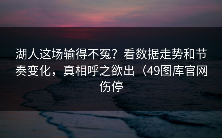 湖人这场输得不冤？看数据走势和节奏变化，真相呼之欲出（49图库官网伤停