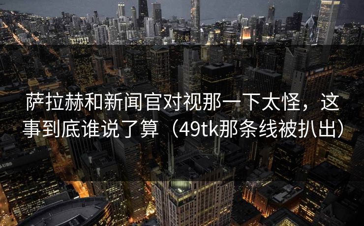 萨拉赫和新闻官对视那一下太怪,这事到底谁说了算(49tk那条线被扒出) 萨拉赫和新闻官对视那一下太怪,这事到底谁说了算(49tk那条线被扒出)