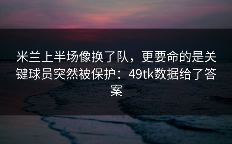 米兰上半场像换了队，更要命的是关键球员突然被保护：49tk数据给了答案