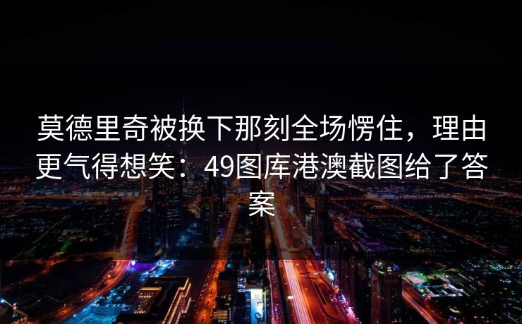 莫德里奇被换下那刻全场愣住，理由更气得想笑：49图库港澳截图给了答案