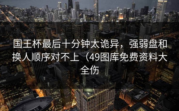 国王杯最后十分钟太诡异，强弱盘和换人顺序对不上（49图库免费资料大全伤
