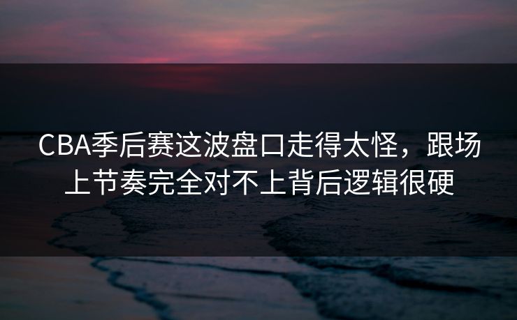 CBA季后赛这波盘口走得太怪，跟场上节奏完全对不上背后逻辑很硬