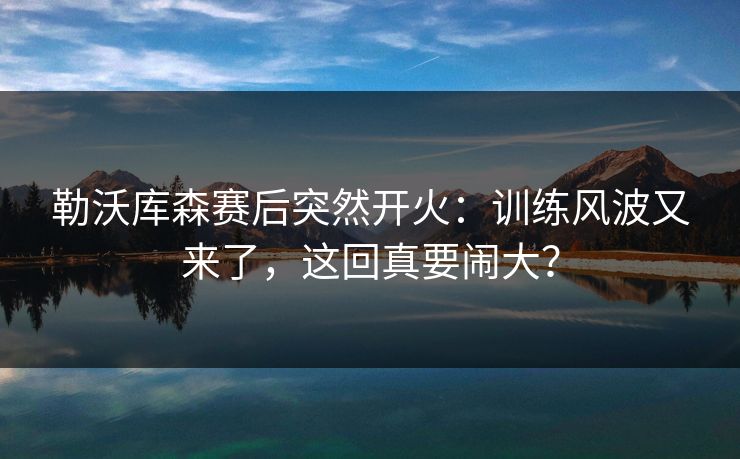 勒沃库森赛后突然开火：训练风波又来了，这回真要闹大？