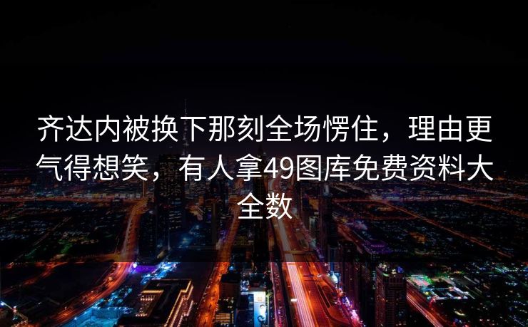 齐达内被换下那刻全场愣住，理由更气得想笑，有人拿49图库免费资料大全数