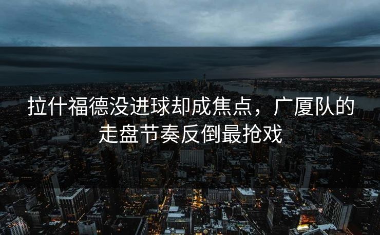 拉什福德没进球却成焦点，广厦队的走盘节奏反倒最抢戏