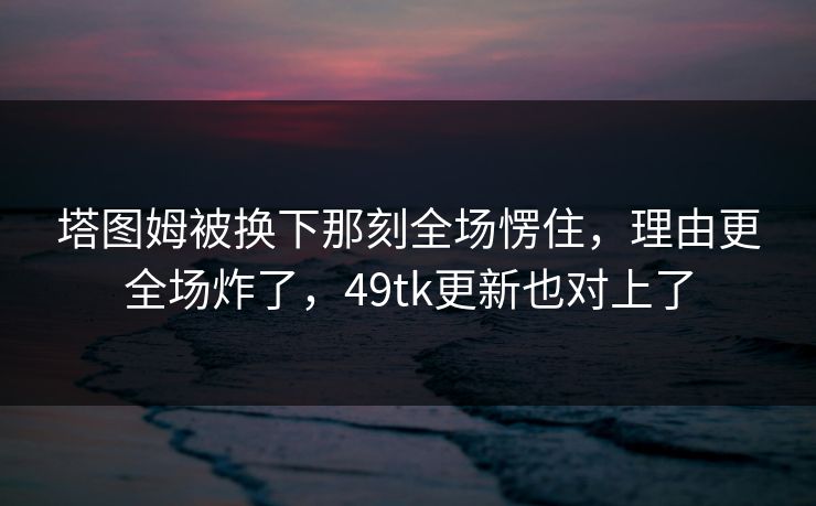 塔图姆被换下那刻全场愣住，理由更全场炸了，49tk更新也对上了