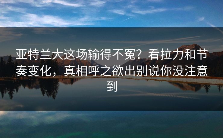 亚特兰大这场输得不冤？看拉力和节奏变化，真相呼之欲出别说你没注意到