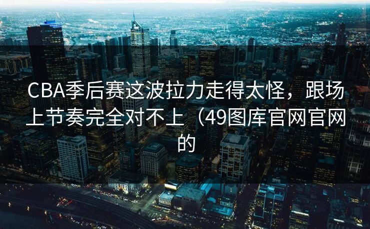 CBA季后赛这波拉力走得太怪，跟场上节奏完全对不上（49图库官网官网的
