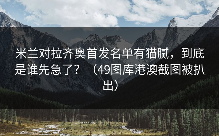 米兰对拉齐奥首发名单有猫腻，到底是谁先急了？（49图库港澳截图被扒出）