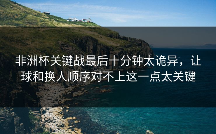 非洲杯关键战最后十分钟太诡异，让球和换人顺序对不上这一点太关键