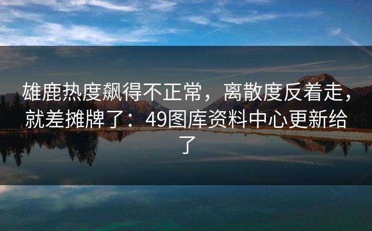雄鹿热度飙得不正常，离散度反着走，就差摊牌了：49图库资料中心更新给了