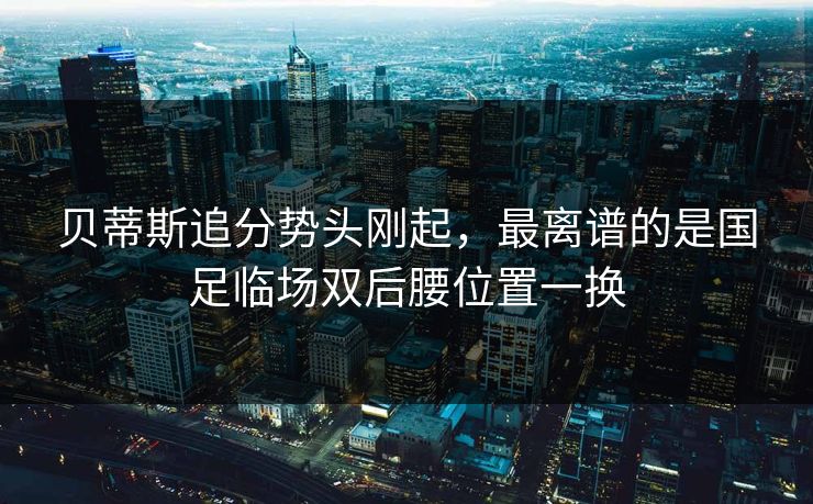 贝蒂斯追分势头刚起，最离谱的是国足临场双后腰位置一换