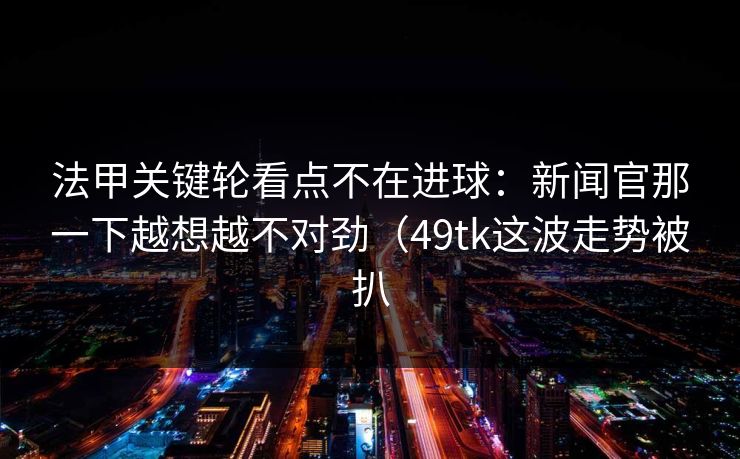 法甲关键轮看点不在进球：新闻官那一下越想越不对劲（49tk这波走势被扒