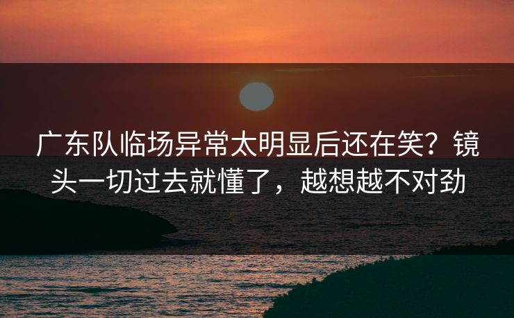 广东队临场异常太明显后还在笑?镜头一切过去就懂了,越想越不对劲 广东队临场异常太明显后还在笑?镜头一切过去就懂了,越想越不对劲