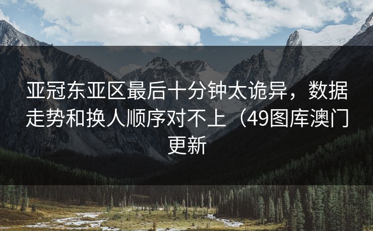 亚冠东亚区最后十分钟太诡异，数据走势和换人顺序对不上（49图库澳门更新