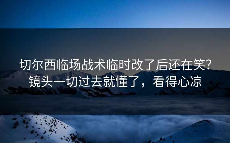 切尔西临场战术临时改了后还在笑？镜头一切过去就懂了，看得心凉