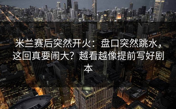 米兰赛后突然开火：盘口突然跳水，这回真要闹大？越看越像提前写好剧本