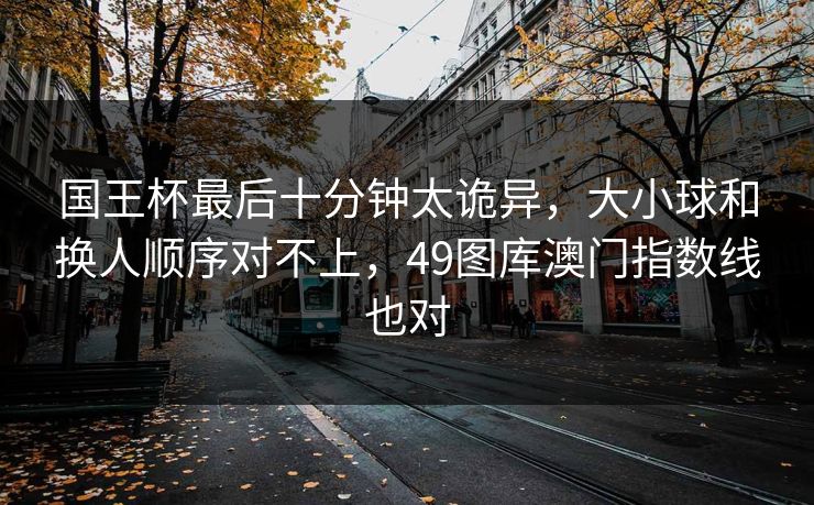 国王杯最后十分钟太诡异，大小球和换人顺序对不上，49图库澳门指数线也对