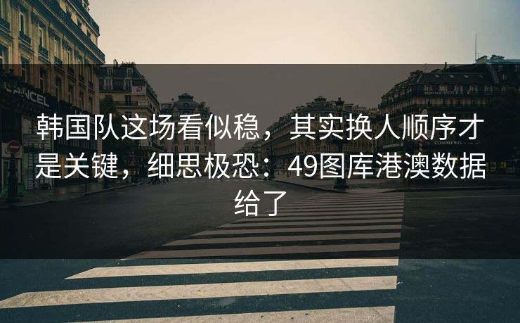 韩国队这场看似稳，其实换人顺序才是关键，细思极恐：49图库港澳数据给了