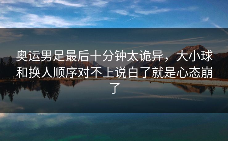 奥运男足最后十分钟太诡异，大小球和换人顺序对不上说白了就是心态崩了