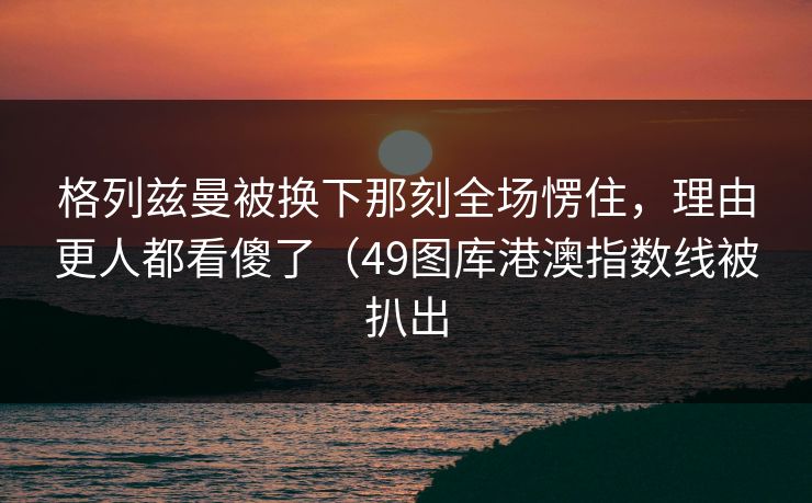 格列兹曼被换下那刻全场愣住，理由更人都看傻了（49图库港澳指数线被扒出