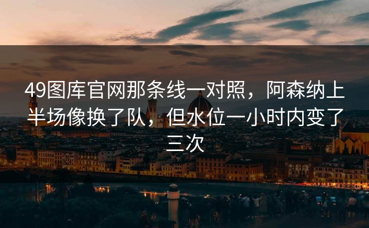 49图库官网那条线一对照，阿森纳上半场像换了队，但水位一小时内变了三次