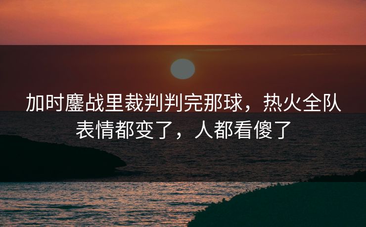 加时鏖战里裁判判完那球，热火全队表情都变了，人都看傻了