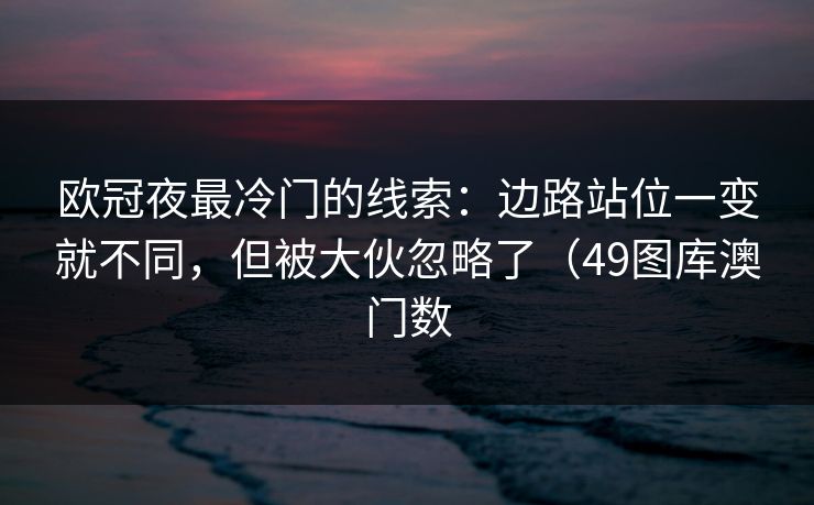 欧冠夜最冷门的线索:边路站位一变就不同,但被大伙忽略了(49图库澳门数 欧冠夜最冷门的线索:边路站位一变就不同,但被大伙忽略了(49图库澳门数