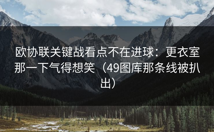 欧协联关键战看点不在进球:更衣室那一下气得想笑(49图库那条线被扒出) 欧协联关键战看点不在进球:更衣室那一下气得想笑(49图库那条线被扒出)