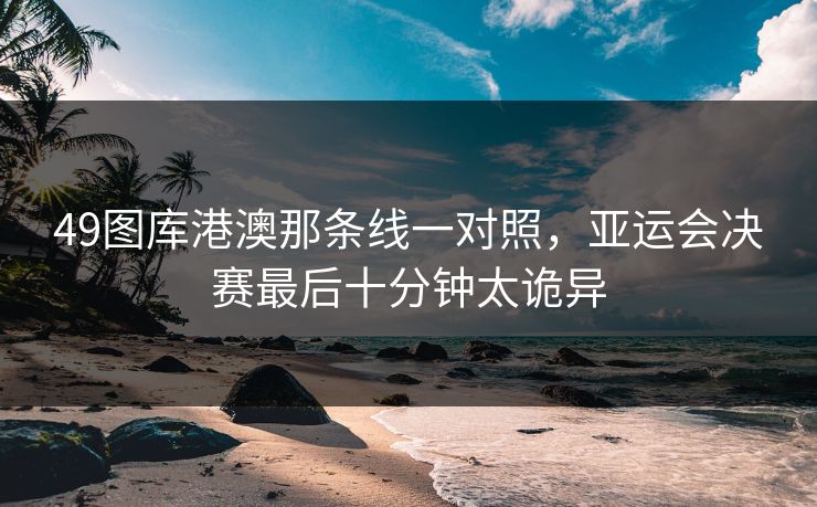 49图库港澳那条线一对照,亚运会决赛最后十分钟太诡异 49图库港澳那条线一对照,亚运会决赛最后十分钟太诡异