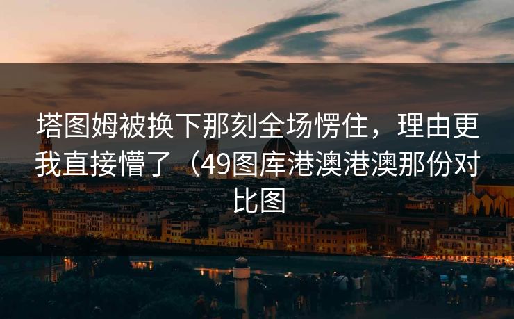 塔图姆被换下那刻全场愣住,理由更我直接懵了(49图库港澳港澳那份对比图 塔图姆被换下那刻全场愣住,理由更我直接懵了(49图库港澳港澳那份对比图