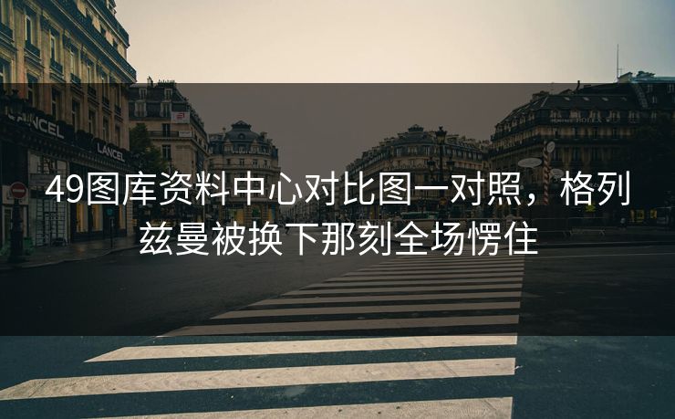 49图库资料中心对比图一对照,格列兹曼被换下那刻全场愣住 49图库资料中心对比图一对照,格列兹曼被换下那刻全场愣住