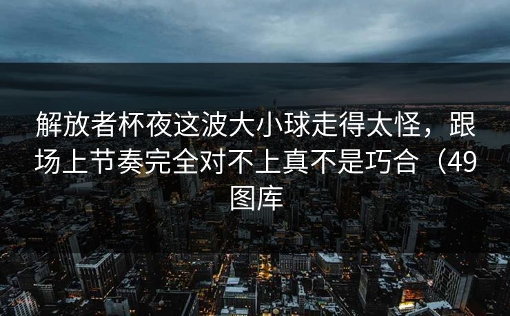解放者杯夜这波大小球走得太怪,跟场上节奏完全对不上真不是巧合(49图库 解放者杯夜这波大小球走得太怪,跟场上节奏完全对不上真不是巧合(49图库