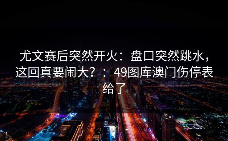 尤文赛后突然开火：盘口突然跳水，这回真要闹大？：49图库澳门伤停表给了