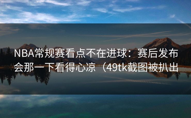 NBA常规赛看点不在进球：赛后发布会那一下看得心凉（49tk截图被扒出