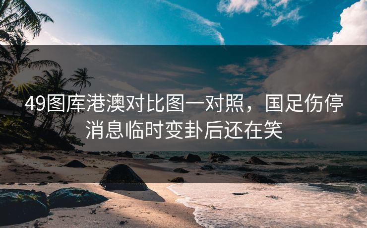 49图库港澳对比图一对照，国足伤停消息临时变卦后还在笑