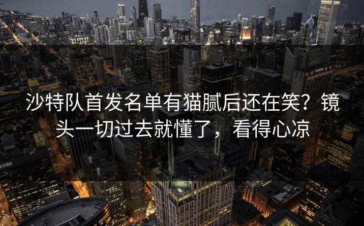沙特队首发名单有猫腻后还在笑？镜头一切过去就懂了，看得心凉